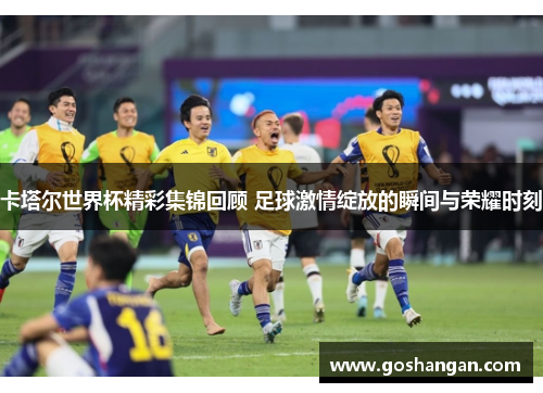 卡塔尔世界杯精彩集锦回顾 足球激情绽放的瞬间与荣耀时刻