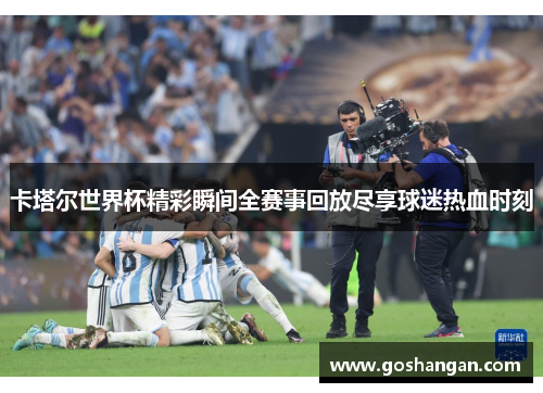 卡塔尔世界杯精彩瞬间全赛事回放尽享球迷热血时刻