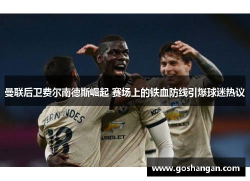 曼联后卫费尔南德斯崛起 赛场上的铁血防线引爆球迷热议