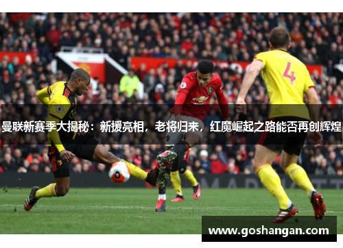 曼联新赛季大揭秘：新援亮相，老将归来，红魔崛起之路能否再创辉煌